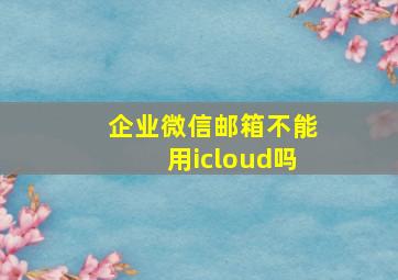 企业微信邮箱不能用icloud吗