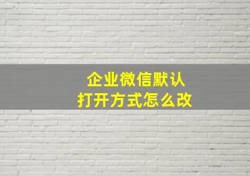 企业微信默认打开方式怎么改