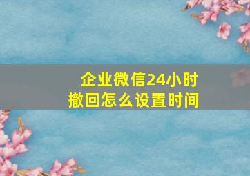 企业微信24小时撤回怎么设置时间