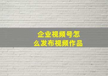 企业视频号怎么发布视频作品