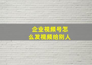 企业视频号怎么发视频给别人