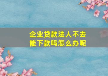 企业贷款法人不去能下款吗怎么办呢