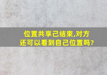 位置共享己结束,对方还可以看到自己位置吗?