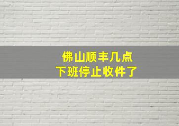 佛山顺丰几点下班停止收件了