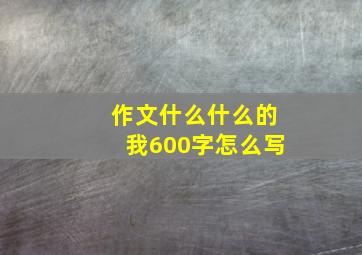 作文什么什么的我600字怎么写