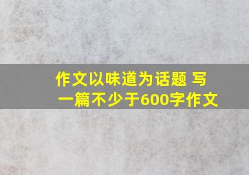 作文以味道为话题 写一篇不少于600字作文