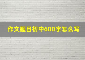 作文题目初中600字怎么写