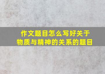 作文题目怎么写好关于物质与精神的关系的题目