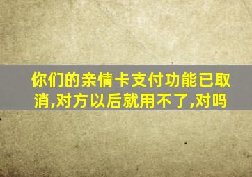 你们的亲情卡支付功能已取消,对方以后就用不了,对吗