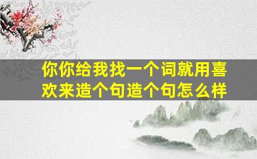 你你给我找一个词就用喜欢来造个句造个句怎么样