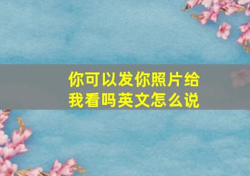 你可以发你照片给我看吗英文怎么说