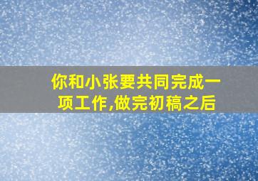 你和小张要共同完成一项工作,做完初稿之后