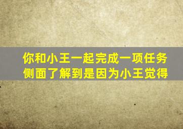 你和小王一起完成一项任务 侧面了解到是因为小王觉得