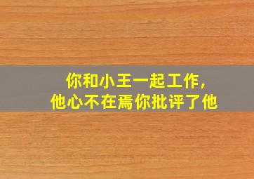 你和小王一起工作,他心不在焉你批评了他