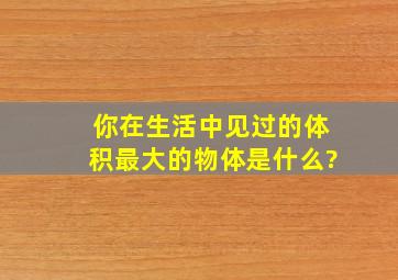 你在生活中见过的体积最大的物体是什么?