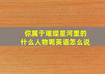 你属于璀璨星河里的什么人物呢英语怎么说