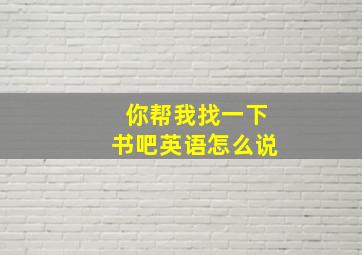 你帮我找一下书吧英语怎么说