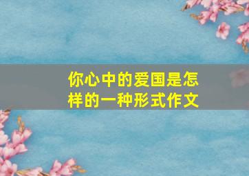 你心中的爱国是怎样的一种形式作文