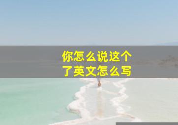 你怎么说这个了英文怎么写