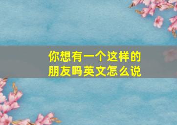 你想有一个这样的朋友吗英文怎么说