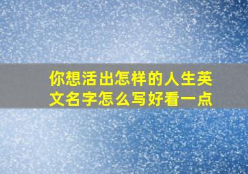 你想活出怎样的人生英文名字怎么写好看一点