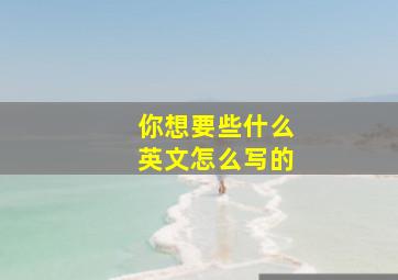 你想要些什么英文怎么写的