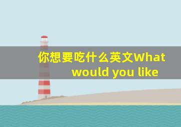 你想要吃什么英文What would you like