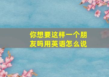 你想要这样一个朋友吗用英语怎么说