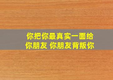 你把你最真实一面给你朋友 你朋友背叛你