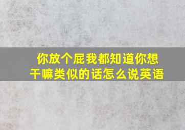 你放个屁我都知道你想干嘛类似的话怎么说英语