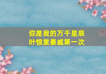 你是我的万千星辰叶惊棠姜戚第一次