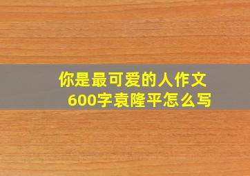 你是最可爱的人作文600字袁隆平怎么写