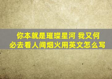 你本就是璀璨星河 我又何必去看人间烟火用英文怎么写