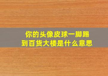 你的头像皮球一脚踢到百货大楼是什么意思