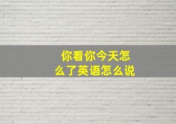 你看你今天怎么了英语怎么说