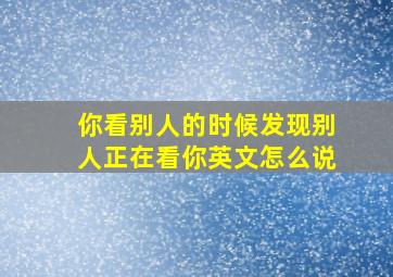 你看别人的时候发现别人正在看你英文怎么说