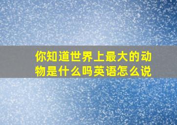 你知道世界上最大的动物是什么吗英语怎么说