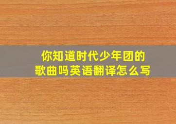 你知道时代少年团的歌曲吗英语翻译怎么写