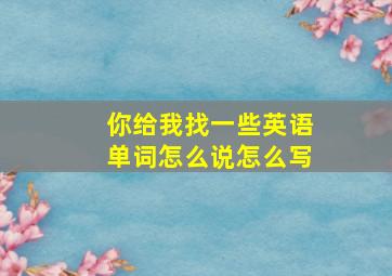 你给我找一些英语单词怎么说怎么写