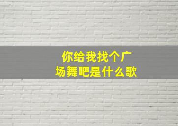 你给我找个广场舞吧是什么歌