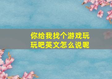 你给我找个游戏玩玩吧英文怎么说呢