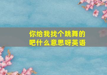 你给我找个跳舞的吧什么意思呀英语