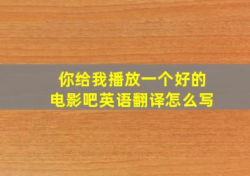 你给我播放一个好的电影吧英语翻译怎么写