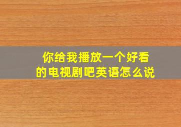 你给我播放一个好看的电视剧吧英语怎么说