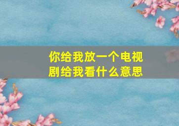 你给我放一个电视剧给我看什么意思