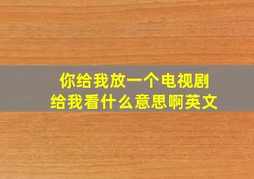 你给我放一个电视剧给我看什么意思啊英文