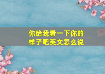 你给我看一下你的样子吧英文怎么说