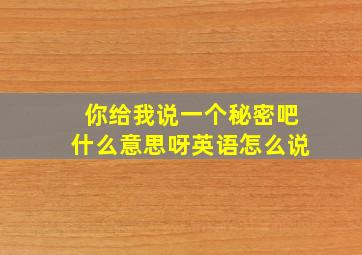 你给我说一个秘密吧什么意思呀英语怎么说