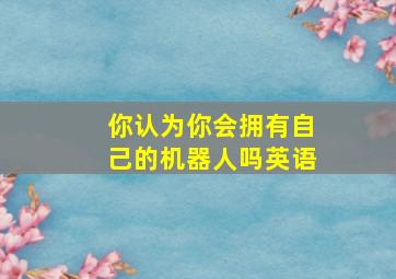 你认为你会拥有自己的机器人吗英语