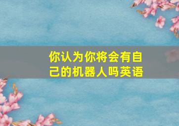 你认为你将会有自己的机器人吗英语